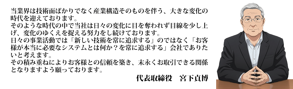 当業界は技術面ばかりでなく産業構造そのものを伴う、大きな変化の
		時代を迎えております。そのような時代の中で当社は日々の変化に目を奪われず目線を少し上げ、変化のゆくえを捉える努力をし続けております。日々の事業活動では「新しい技術を常に追求する」のではなく「お客様が本当に必要なシステムとは何か？を常に追求する」会社でありたいと考えます。その積み重ねによりお客様との信頼を築き、末永くお取引できる関係となりますよう願っております